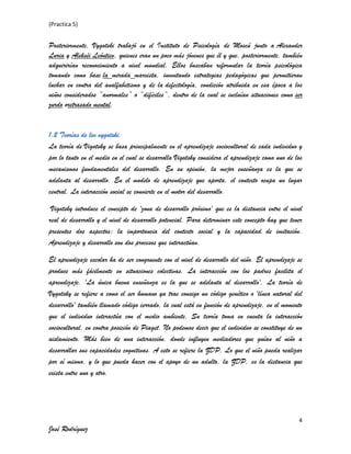 (Practica 5)

Posteriormente, Vygotski trabajó en el Instituto de Psicología de Moscú junto a Alexander
Luria y Alekséi Leóntiev, quienes eran un poco más jóvenes que él y que, posteriormente, también
adquirirían reconocimiento a nivel mundial. Ellos buscaban reformular la teoría psicológica
tomando como base la mirada marxista, inventando estrategias pedagógicas que permitieran
luchar en contra del analfabetismo y de la defectología, condición atribuida en esa época a los
niños considerados “anormales” o “difíciles”, dentro de la cual se incluían situaciones como ser
zurdo oretrasado mental.

1.2 Teorías de lev vygotski.
La teoría de Vigotsky se basa principalmente en el aprendizaje sociocultural de cada individuo y
por lo tanto en el medio en el cual se desarrolla Vigotsky considera el aprendizaje como uno de los
mecanismos fundamentales del desarrollo. En su opinión, la mejor enseñanza es la que se
adelanta al desarrollo. En el modelo de aprendizaje que aporta, el contexto ocupa un lugar
central. La interacción social se convierte en el motor del desarrollo.
Vigotsky introduce el concepto de 'zona de desarrollo próximo' que es la distancia entre el nivel
real de desarrollo y el nivel de desarrollo potencial. Para determinar este concepto hay que tener
presentes dos aspectos: la importancia del contexto social y la capacidad de imitación.
Aprendizaje y desarrollo son dos procesos que interactúan.
El aprendizaje escolar ha de ser congruente con el nivel de desarrollo del niño. El aprendizaje se
produce más fácilmente en situaciones colectivas. La interacción con los padres facilita el
aprendizaje. 'La única buena enseñanza es la que se adelanta al desarrollo'. La teoría de
Vygotsky se refiere a como el ser humano ya trae consigo un código genético o 'línea natural del
desarrollo' también llamado código cerrado, la cual está en función de aprendizaje, en el momento
que el individuo interactúa con el medio ambiente. Su teoría toma en cuenta la interacción
sociocultural, en contra posición de Piaget. No podemos decir que el individuo se constituye de un
aislamiento. Más bien de una interacción, donde influyen mediadores que guían al niño a
desarrollar sus capacidades cognitivas. A esto se refiere la ZDP. Lo que el niño pueda realizar
por sí mismo, y lo que pueda hacer con el apoyo de un adulto, la ZDP, es la distancia que
exista entre uno y otro.

4

José Rodríguez

 