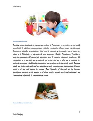 (Practica 5)

Ilustración 4 aprendizaje

Vygotsky rechaza totalmente los enfoques que reducen la Psicología y el aprendizaje a una simple
acumulación de reflejos o asociaciones entre estímulos y respuestas. Existen rasgos específicamente
humanos no reducibles a asociaciones, tales como la conciencia y el lenguaje, que no pueden ser
ajenos a la Psicología. A diferencia de otras posiciones (Gestalt, Piagetiana), Vygotsky no
niega la importancia del aprendizaje asociativo, pero lo considera claramente insuficiente. El
conocimiento no es un objeto que se pasa de uno a otro, sino que es algo que se construye por
medio de operaciones y habilidades cognoscitivas que se inducen en la interacción social. Vygotsky
señala que el desarrollo intelectual del individuo no puede entenderse como independiente del medio
social en el que está inmersa la persona. Para Vygotsky, el desarrollo de las funciones
psicológicas superiores se da primero en el plano social y después en el nivel individual. La
transmisión y adquisición de conocimientos y patrón.

Ilustración 5 desarrollo intelectual

6

José Rodríguez

 