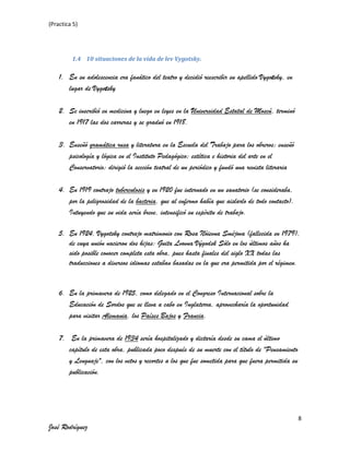 (Practica 5)

1.4 10 situaciones de la vida de lev Vygotsky.

1. En su adolescencia era fanático del teatro y decidió reescribir su apellido Vygotsky, en
lugar de Vygotsky
2. Se inscribió en medicina y luego en leyes en la Universidad Estatal de Moscú, terminó
en 1917 las dos carreras y se graduó en 1918.
3. Enseñó gramática rusa y literatura en la Escuela del Trabajo para los obreros; enseñó
psicología y lógica en el Instituto Pedagógico; estética e historia del arte en el
Conservatorio; dirigió la sección teatral de un periódico y fundó una revista literaria
4. En 1919 contrajo tuberculosis y en 1920 fue internado en un sanatorio (se consideraba,
por la peligrosidad de la bacteria, que al enfermo había que aislarlo de todo contacto).
Intuyendo que su vida sería breve, intensificó su espíritu de trabajo.
5. En 1924, Vygotsky contrajo matrimonio con Rosa Nóievna Sméjova (fallecida en 1979),
de cuya unión nacieron dos hijas: Guita Lvovna Výgodsk Sólo en los últimos años ha
sido posible conocer completa esta obra, pues hasta finales del siglo XX todas las
traducciones a diversos idiomas estaban basadas en la que era permitida por el régimen.

6. En la primavera de 1925, como delegado en el Congreso Internacional sobre la
Educación de Sordos que se lleva a cabo en Inglaterra, aprovecharía la oportunidad
para visitar Alemania, los Países Bajos y Francia.
7. En la primavera de 1934 sería hospitalizado y dictaría desde su cama el último
capítulo de esta obra, publicada poco después de su muerte con el título de "Pensamiento
y Lenguaje", con los vetos y recortes a los que fue sometida para que fuera permitida su
publicación.

8

José Rodríguez

 