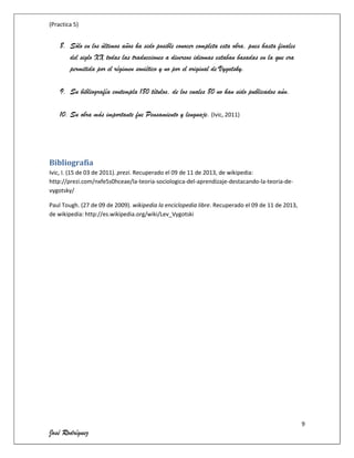 (Practica 5)

8. Sólo en los últimos años ha sido posible conocer completa esta obra, pues hasta finales
del siglo XX todas las traducciones a diversos idiomas estaban basadas en la que era
permitida por el régimen soviético y no por el original de Vygotsky.
9. Su bibliografía contempla 180 títulos, de los cuales 80 no han sido publicados aún.
10. Su obra más importante fue Pensamiento y lenguaje. (Ivic, 2011)

Bibliografía
Ivic, I. (15 de 03 de 2011). prezi. Recuperado el 09 de 11 de 2013, de wikipedia:
http://prezi.com/nxfe5s0hceae/la-teoria-sociologica-del-aprendizaje-destacando-la-teoria-devygotsky/
Paul Tough. (27 de 09 de 2009). wikipedia la enciclopedia libre. Recuperado el 09 de 11 de 2013,
de wikipedia: http://es.wikipedia.org/wiki/Lev_Vygotski

9

José Rodríguez

 