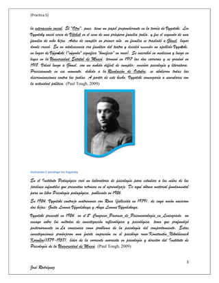 (Practica 5)

la interacción social. El "Otro", pues, tiene un papel preponderante en la teoría de Vygotski. Lev
Vygotsky nació cerca de Vítebsk en el seno de una próspera familia judía, y fue el segundo de una
familia de ocho hijos. Antes de cumplir su primer año, su familia se trasladó a Gómel, lugar
donde creció. En su adolescencia era fanático del teatro y decidió reescribir su apellido Vygotski,
en lugar de Výgodski ("výgoda" significa "beneficio" en ruso), Se inscribió en medicina y luego en
leyes en la Universidad Estatal de Moscú, terminó en 1917 las dos carreras y se graduó en
1918. Volvió luego a Gómel, con un anhelo difícil de cumplir: enseñar psicología y literatura.
Precisamente en ese momento, debido a la Revolución de Octubre, se abolieron todas las
discriminaciones contra los judíos. A partir de este hecho, Vygotski comenzaría a vincularse con
la actividad política. (Paul Tough, 2009)

Ilustración 2 psicólogo lev Vygotsky

En el Instituto Pedagógico creó un laboratorio de psicología para estudiar a los niños de los
jardines infantiles que presentan retrasos en el aprendizaje. De aquí obtuvo material fundamental
para su libro Psicología pedagógica, publicado en 1926.
En 1924, Vygotski contrajo matrimonio con Rosa (fallecida en 1979), de cuya unión nacieron
dos hijas: Guita Lvovna Výgodskaya y Ásya Lvovna Výgodskaya.
Vygotski presentó en 1924, en el 2º Congreso Panruso de Psiconeurología en Leningrado, un
ensayo sobre los métodos de investigación reflexológica y psicológica, tema que profundizó
posteriormente en La conciencia como problema de la psicología del comportamiento. Estas
investigaciones produjeron una fuerte impresión en el psicólogo ruso Konstantín Nikoláievich
Kornílov(1879-1957), líder de la corriente marxista en psicología y director del Instituto de
Psicología de la Universidad de Moscú. (Paul Tough, 2009)
3

José Rodríguez

 