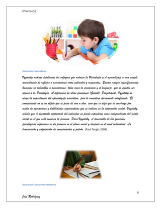 (Practica 5)

Ilustración 4 aprendizaje

Vygotsky rechaza totalmente los enfoques que reducen la Psicología y el aprendizaje a una simple
acumulación de reflejos o asociaciones entre estímulos y respuestas. Existen rasgos específicamente
humanos no reducibles a asociaciones, tales como la conciencia y el lenguaje, que no pueden ser
ajenos a la Psicología. A diferencia de otras posiciones (Gestalt, Piagetiana), Vygotsky no
niega la importancia del aprendizaje asociativo, pero lo considera claramente insuficiente. El
conocimiento no es un objeto que se pasa de uno a otro, sino que es algo que se construye por
medio de operaciones y habilidades cognoscitivas que se inducen en la interacción social. Vygotsky
señala que el desarrollo intelectual del individuo no puede entenderse como independiente del medio
social en el que está inmersa la persona. Para Vygotsky, el desarrollo de las funciones
psicológicas superiores se da primero en el plano social y después en el nivel individual. La
transmisión y adquisición de conocimientos y patrón. (Paul Tough, 2009)

Ilustración 5 desarrollo intelectual

6

José Rodríguez

 