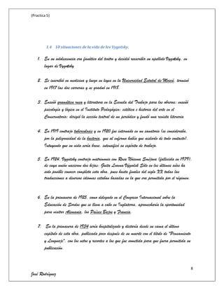 (Practica 5)

1.4 10 situaciones de la vida de lev Vygotsky.

1. En su adolescencia era fanático del teatro y decidió reescribir su apellido Vygotsky, en
lugar de Vygotsky
2. Se inscribió en medicina y luego en leyes en la Universidad Estatal de Moscú, terminó
en 1917 las dos carreras y se graduó en 1918.
3. Enseñó gramática rusa y literatura en la Escuela del Trabajo para los obreros; enseñó
psicología y lógica en el Instituto Pedagógico; estética e historia del arte en el
Conservatorio; dirigió la sección teatral de un periódico y fundó una revista literaria
4. En 1919 contrajo tuberculosis y en 1920 fue internado en un sanatorio (se consideraba,
por la peligrosidad de la bacteria, que al enfermo había que aislarlo de todo contacto).
Intuyendo que su vida sería breve, intensificó su espíritu de trabajo.
5. En 1924, Vygotsky contrajo matrimonio con Rosa Nóievna Sméjova (fallecida en 1979),
de cuya unión nacieron dos hijas: Guita Lvovna Výgodsk Sólo en los últimos años ha
sido posible conocer completa esta obra, pues hasta finales del siglo XX todas las
traducciones a diversos idiomas estaban basadas en la que era permitida por el régimen.

6. En la primavera de 1925, como delegado en el Congreso Internacional sobre la
Educación de Sordos que se lleva a cabo en Inglaterra, aprovecharía la oportunidad
para visitar Alemania, los Países Bajos y Francia.
7. En la primavera de 1934 sería hospitalizado y dictaría desde su cama el último
capítulo de esta obra, publicada poco después de su muerte con el título de "Pensamiento
y Lenguaje", con los vetos y recortes a los que fue sometida para que fuera permitida su
publicación.

8

José Rodríguez

 