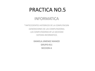 PRACTICA NO.5 
INFORMATICA 
-ANTECEDENTES HISTORICOS DE LA COMPUTACION 
-GENERACIONES DE LAS COMPUTADORAS. 
-LAS COMPUTADORAS BY LA SOCIEDAD 
-SISTEMA INFORMATICO. 
DANIELA JIMENEZ MANZO 
GRUPO:411 
SECCION A 
 