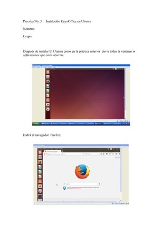 Practica No: 5 Instalación OpenOffice en Ubuntu
Nombre:
Grupo:
Después de instalar El Ubuntu como en la práctica anterior cierre todas la ventanas o
aplicaciones que estén abiertas:
Habrá el navegador FireFox
 