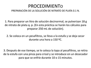 PROCEDIMIENTO
PREPARACIÓN DE LA SOLUCIÓN DE NITRATO DE PLATA 0.1 N.

1. Para preparar un litro de solución decinormal, se pulverizan 18 g
de nitrato de plata q. p. (En esta práctica se harán los cálculos para
preparar 250 mL de solución).
2. Se coloca en un pesafiltros, se lleva a la estufa y se deja secar
durante una hora a 150 ºC.

3. Después de ese tiempo, se le coloca la tapa al pesafiltros, se retira
de la estufa con una pinza para crisol y se introduce en un desecador
para que se enfríe durante 10 o 15 minutos.

 