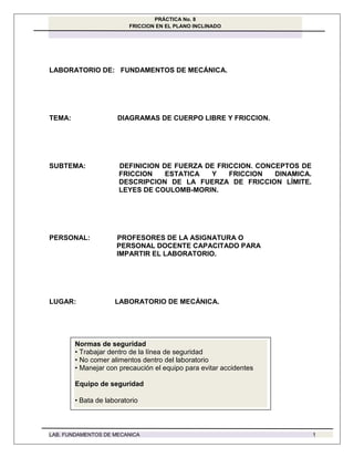 PRÁCTICA No. 8
FRICCION EN EL PLANO INCLINADO
LAB. FUNDAMENTOS DE MECANICA 1
LABORATORIO DE: FUNDAMENTOS DE MECÁNICA.
TEMA: DIAGRAMAS DE CUERPO LIBRE Y FRICCION.
SUBTEMA: DEFINICION DE FUERZA DE FRICCION. CONCEPTOS DE
FRICCION ESTATICA Y FRICCION DINAMICA.
DESCRIPCION DE LA FUERZA DE FRICCION LÍMITE.
LEYES DE COULOMB-MORIN.
PERSONAL: PROFESORES DE LA ASIGNATURA O
PERSONAL DOCENTE CAPACITADO PARA
IMPARTIR EL LABORATORIO.
LUGAR: LABORATORIO DE MECÁNICA.
Normas de seguridad
• Trabajar dentro de la línea de seguridad
• No comer alimentos dentro del laboratorio
• Manejar con precaución el equipo para evitar accidentes
Equipo de seguridad
•Bata de laboratorio
 