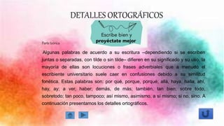 DETALLES ORTOGRÁFICOS
Parte teórica
Algunas palabras de acuerdo a su escritura –dependiendo si se escriben
juntas o separadas, con tilde o sin tilde– difieren en su significado y su uso, la
mayoría de ellas son locuciones o frases adverbiales que a menudo el
escribiente universitario suele caer en confusiones debido a su similitud
fonética. Estas palabras son: por qué, porque, porqué; allá, haya, halla; ahí,
hay, ay; a ver, haber; demás, de más; también, tan bien; sobre todo,
sobretodo; tan poco, tampoco; así mismo, asimismo, a sí mismo; si no, sino. A
continuación presentamos los detalles ortográficos.
 