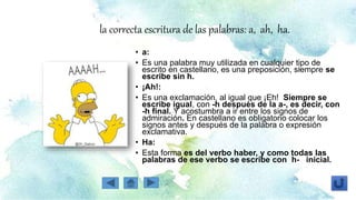 la correcta escritura de las palabras: a, ah, ha.
• a:
• Es una palabra muy utilizada en cualquier tipo de
escrito en castellano, es una preposición, siempre se
escribe sin h.
• ¡Ah!:
• Es una exclamación, al igual que ¡Eh! Siempre se
escribe igual, con -h después de la a-, es decir, con
-h final. Y acostumbra a ir entre los signos de
admiración. En castellano es obligatorio colocar los
signos antes y después de la palabra o expresión
exclamativa.
• Ha:
• Esta forma es del verbo haber, y como todas las
palabras de ese verbo se escribe con h- inicial.
 