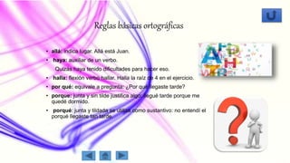 Reglas básicas ortográficas
• allá: indica lugar. Allá está Juan.
• haya: auxiliar de un verbo.
Quizás haya tenido dificultades para hacer eso.
• halla: flexión verbo hallar. Halla la raíz de 4 en el ejercicio.
• por qué: equivale a pregunta: ¿Por qué llegaste tarde?
• porque: junta y sin tilde justifica algo: llegué tarde porque me
quedé dormido.
• porqué: junta y tildada se utiliza como sustantivo: no entendí el
porqué llegaste tan tarde.
 