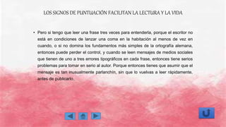 LOS SIGNOS DE PUNTUACIÓN FACILITAN LA LECTURA Y LA VIDA
• Pero si tengo que leer una frase tres veces para entenderla, porque el escritor no
está en condiciones de lanzar una coma en la habitación al menos de vez en
cuando, o si no domina los fundamentos más simples de la ortografía alemana,
entonces puede perder el control, y cuando se leen mensajes de medios sociales
que tienen de uno a tres errores tipográficos en cada frase, entonces tiene serios
problemas para tomar en serio al autor. Porque entonces tienes que asumir que el
mensaje es tan inusualmente parlanchín, sin que lo vuelvas a leer rápidamente,
antes de publicarlo.
 