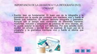 IMPORTANCIA DE LA GRAMÁTICA Y LA ORTOGRAFÍA EN EL
LENGUAJE
• Escribir bien es fundamental. El buen uso de la ortografía y la
gramática con la ayuda del corrector que mantiene vivo y fuerte el
idioma que hablamos. El idioma necesita ortografía y gramática.
Aunque con el tiempo está cambiando de diferentes maneras:
modismos, inclusión y adaptación de palabras de otros idiomas, etc.
no puede aceptar la escritura con defectos. Por esta sencilla razón,
escribir sin errores y escribir bien es esencial. El buen uso de la
ortografía y la gramática mantiene vivo y fuerte el idioma que
hablamos
 