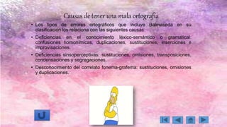Causas de tener una mala ortografía
• Los tipos de errores ortográficos que incluye Balmaseda en su
clasificación los relaciona con las siguientes causas:
• Deficiencias en el conocimiento léxico-semántico o gramatical:
confusiones homonímicas, duplicaciones, sustituciones, inserciones e
improvisaciones.
• Deficiencias sinsoperceptivas: sustituciones, omisiones, transposiciones,
condensaciones y segregaciones.
• Desconocimiento del correlato fonema-grafema: sustituciones, omisiones
y duplicaciones.
 