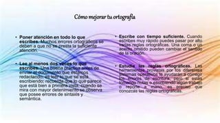 Cómo mejorar tu ortografía
• Poner atención en todo lo que
escribes. Muchos errores ortográficos se
deben a que no se presta la suficiente
atención.
• Lee al menos dos veces lo que
escribes. Una buena práctica antes de
enviar el documento que estamos
redactando, es leer lo que se está
escribiendo; recuerda que lo que parece
que está bien a primera vista, cuando se
mira con mayor detenimiento se observa
que posee errores de sintaxis y
semántica.
• Escribe con tiempo suficiente. Cuando
escribes muy rápido puedes pasar por alto
varias reglas ortográficas. Una coma o un
acento omitido pueden cambiar el sentido
de la oración.
• Estudia las reglas ortográficas. Las
herramientas provistas por los diferentes
sistemas operativos te ayudarán a corregir
los errores de escritura, pero si estás
tomando notas o escribiendo algún trabajo
o reporte a mano, es preciso que
conozcas las reglas ortográficas.
 