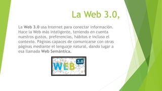 La Web 3.0,
La Web 3.0 usa Internet para conectar información.
Hace la Web más inteligente, teniendo en cuenta
nuestros gustos, preferencias, hábitos e incluso el
contexto. Páginas capaces de comunicarse con otras
páginas mediante el lenguaje natural, dando lugar a
esa llamada Web Semántica.
 