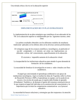 Una mirada crítica a las tic en la educación superior
Daniel Felipe Sepúlveda pág. 10
IMPLEMENTACION DE UN PLAN ESTRATEGICO
La implementación de un plan estratégico que contribuya al uso adecuado de las
TIC en la educación superior es indispensable por las siguientes razones, entre
otras:
Los pobres resultados obtenidos con los diferentes modelos de enseñanza
tradicional aplicados en los últimos años en las diversas carreras profesionales.
El vertiginoso auge de los avances científicos y tecnológicos, en particular el
uso del computador y el internet, así como sus implicaciones en
diferentes esferas del conocimiento, específicamente en la educación.
El creciente e imparable aumento de la educación virtual.
La incapacidad de las instituciones educativas para atender la gran demanda de
formación de los ciudadanos.
La necesidad de fortalecer la investigación en torno a redes virtuales con fines
académicos.
El papel que está tomando el aprendizaje colaborativo con apoyo de
mediaciones tecnológicas. Aquí se resaltan las ideas de Vygotsky sobre La Zona
de Desarrollo Próximo ( ZDP), el aprendizaje en equipo, con la ayuda de un
tercero y los niveles de ayuda que el experto debe brindar al aprendiz
(Estudiante). También es de destacar el aporte del consenso constructivista en
lo que respecta al papel del individuo en la construcción del conocimiento y la
importancia que revisten las competencias comunicativas en el proceso
educativo.
La necesidad de buscar soluciones y estrategias que den respuestas a la atención
 