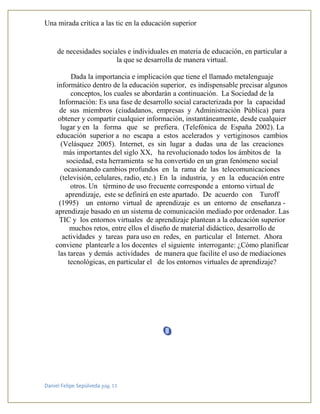 Una mirada crítica a las tic en la educación superior
Daniel Felipe Sepúlveda pág. 11
de necesidades sociales e individuales en materia de educación, en particular a
la que se desarrolla de manera virtual.
Dada la importancia e implicación que tiene el llamado metalenguaje
informático dentro de la educación superior, es indispensable precisar algunos
conceptos, los cuales se abordarán a continuación. La Sociedad de la
Información: Es una fase de desarrollo social caracterizada por la capacidad
de sus miembros (ciudadanos, empresas y Administración Pública) para
obtener y compartir cualquier información, instantáneamente, desde cualquier
lugar y en la forma que se prefiera. (Telefónica de España 2002). La
educación superior a no escapa a estos acelerados y vertiginosos cambios
(Velásquez 2005). Internet, es sin lugar a dudas una de las creaciones
más importantes del siglo XX, ha revolucionado todos los ámbitos de la
sociedad, esta herramienta se ha convertido en un gran fenómeno social
ocasionando cambios profundos en la rama de las telecomunicaciones
(televisión, celulares, radio, etc.) En la industria, y en la educación entre
otros. Un término de uso frecuente corresponde a entorno virtual de
aprendizaje, este se definirá en este apartado. De acuerdo con Turoff
(1995) un entorno virtual de aprendizaje es un entorno de enseñanza -
aprendizaje basado en un sistema de comunicación mediado por ordenador. Las
TIC y los entornos virtuales de aprendizaje plantean a la educación superior
muchos retos, entre ellos el diseño de material didáctico, desarrollo de
actividades y tareas para uso en redes, en particular el Internet. Ahora
conviene plantearle a los docentes el siguiente interrogante: ¿Cómo planificar
las tareas y demás actividades de manera que facilite el uso de mediaciones
tecnológicas, en particular el de los entornos virtuales de aprendizaje?
 