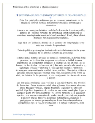 Una mirada crítica a las tic en la educación superior
Daniel Felipe Sepúlveda pág. 14
DESVENTAJAS DE LOS ENTORNOS VIRTUALES DE APRENDIZAJE
Entre los principales problemas que se presentan actualmente en la
educación superior mediada por entornos virtuales de aprendizaje se
encuentran:
Ausencia de estrategias didácticas en el diseño de material docente específico
para uso en entornos virtuales de aprendizaje (Tradicionalmente los
materiales son simples documentos elaborados en Word, Excel y Power Point
diseñados para la educación presencial).
Bajo nivel de formación docente en el dominio de competencias sobre
entornos virtuales de aprendizaje.
Falta de políticas y estrategias institucionales sobre la implementación y uso
adecuado de los entornos virtuales de aprendizaje.
Miremos donde miremos en todas las ramas del conocimiento, en la vida de las
personas, en la educación; en general en casi toda actividad humana
encontramos un computador conectado a Internet (en las oficinas, en los
bancos, en las tiendas, en las casas, etc.). Por todas partes la relación ciencia,
tecnología, sociedad y ambiente es cada vez más creciente. Fenómenos
tecnológicos como multimedia, realidad virtual, satélites, fibra óptica, teléfonos
celulares, cámaras digitales e Internet, entre otras, han cambiado la forma de
vivir, los hábitos de las personas, y por consiguiente las formas de actuar
y pensar.
Las TIC están penetrando cada vez más y con mayor fuerza los procesos
de formación. Desde temprana edad niños y jóvenes tiene acceso a internet,
al uso de juegos virtuales, empleo de cámaras digitales y la televisión
satelital. Algo bien importante de resaltar es que estas tecnologías llegan a
cualquier parte. Por consiguiente las TIC deben permitirle a la educación
superior crear nuevos escenarios de producción de conocimiento, propiciar
el diseño y empleo de nuevas estrategias metodológicas, didácticas y
pedagógicas, de manera que contribuya a desarrollar en los estudiantes
competencias para la vida, la investigación y el trabajo colaborativo, entre
otras.
 