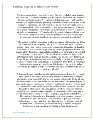 Una mirada crítica a las tic en la educación superior
Daniel Felipe Sepúlveda pág. 15
Conviene preguntarse: ¿Qué deben hacer las universidades para adecuar
sus currículos al nuevo contexto y a las nuevas finalidades que demanda
la sociedad la información?, ¿Cómo puede la universidad enfrentar los
desafíos que implican los vertiginosos y profundos cambios ocasionados por la
ciencia y la tecnología, en particular el uso de las TIC?, ¿Qué debe hacer la
educación superior para implementar el uso de mediaciones tecnológicas
en el proceso enseñanza - aprendizaje, en particular en el uso de los entornos
virtuales de aprendizaje?, ¿Cómo planificar las tareas y el desarrollo las otras
actividades en la educación, de manera que facilite el uso de mediaciones
tecnológicas, en particular el uso de entornos virtuales de aprendizaje?
Todo cambio es difícil, complejo e implica un proceso y la introducción de las
TIC en la educación superior, no son la excepción, estas deberían
apuntar hacia una nueva concepción con respecto al papel de la didáctica
tradicional, donde se prepara al profesor de manera que pueda enfrentar los
nuevos retos y desafíos que demanda la sociedad, y en particular la universidad.
De acuerdo con Bosco (1995): "El desafío es utilizar la tecnología de la
información para crear en nuestras escuelas un entorno que propicie el
desarrollo de individuos que tengan la capacidad y la inclinación para utilizar
los vastos recursos de la tecnología de la información en su propio y continuado
crecimiento intelectual y expansión de habilidades. Las escuelas deben
convertirse en lugares donde sea normal ver niños comprometidos en su
propio aprendizaje.”
A diario profesores y estudiantes utilizan herramientas de desarrollo personal,
tales como Word, Excel, base de datos, manejo de impresoras y correo
electrónico, entre otros, todo ello en un mundo globalizado donde el uso
del computador se ha convertido en una herramienta indispensable para la
gran mayoría de los ciudadanos. El hombre ha utilizado muchos recursos para
la comunicación y la transmisión de información: señales luminosas, sonoras,
telégrafo, teléfono, cine, televisión, prensa, literatura, estos son algunos
ejemplos que han marcado un momento trascendental en diferentes épocas.
Hoy muchas ciencias como la Física, la Biología, la Química, la Estadística, la
Electrónica, la Geología, y la Economía, entre otras, emplean recursos
informáticos en su enseñanza. Ello es debido a que los modelos
informáticos y sus métodos son herramientas poderosas para el
razonamiento, la simulación, la automatización y el análisis de algunos
fenómenos, lo cual contribuye a facilitar la toma de decisiones.
 