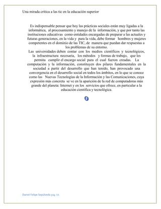 Una mirada crítica a las tic en la educación superior
Daniel Felipe Sepúlveda pág. 16
Es indispensable pensar que hoy las prácticas sociales están muy ligadas a la
informática, al procesamiento y manejo de la información, y que por tanto las
instituciones educativas como entidades encargadas de preparar a las actuales y
futuras generaciones, en la vida y para la vida, debe formar hombres y mujeres
competentes en el dominio de las TIC, de manera que puedan dar respuestas a
los problemas de su entorno.
Las universidades deben contar con los medios científicos y tecnológicos,
la infraestructura necesaria, los métodos y formas de trabajo, que les
permita cumplir el encargo social para el cual fueron creadas. La
computación y la información, constituyen dos pilares fundamentales en la
sociedad a partir del desarrollo que han tenido, han provocado una
convergencia en el desarrollo social en todos los ámbitos, en lo que se conoce
como las Nuevas Tecnologías de la Información y las Comunicaciones, cuya
expresión más concreta se ve en la aparición de la red de computadoras más
grande del planeta: Internet y en los servicios que ofrece, en particular a la
educación científica y tecnológica.
 
