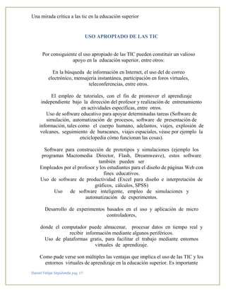 Una mirada crítica a las tic en la educación superior
Daniel Felipe Sepúlveda pág. 17
USO APROPIADO DE LAS TIC
•
Por consiguiente el uso apropiado de las TIC pueden constituir un valioso
apoyo en la educación superior, entre otros:
En la búsqueda de información en Internet, el uso del de correo
electrónico, mensajería instantánea, participación en foros virtuales,
teleconferencias, entre otros.
El empleo de tutoriales, con el fin de promover el aprendizaje
independiente bajo la dirección del profesor y realización de entrenamiento
en actividades específicas, entre otros.
Uso de software educativo para apoyar determinadas tareas (Software de
simulación, automatización de procesos, software de presentación de
información, tales como el cuerpo humano, adelantos, viajes, explosión de
volcanes, seguimiento de huracanes, viajes espaciales, véase por ejemplo la
enciclopedia cómo funcionan las cosas).
Software para construcción de prototipos y simulaciones (ejemplo los
programas Macromedia Director, Flash, Dreamweave), estos software
también pueden ser
Empleados por el profesor y los estudiantes para el diseño de páginas Web con
fines educativos.
Uso de software de productividad (Excel para diseño e interpretación de
gráficos, cálculos, SPSS)
Uso de software inteligente, empleo de simulaciones y
automatización de experimentos.
Desarrollo de experimentos basados en el uso y aplicación de micro
controladores,
donde el computador puede almacenar, procesar datos en tiempo real y
recibir información mediante algunos periféricos.
Uso de plataformas gratis, para facilitar el trabajo mediante entornos
virtuales de aprendizaje.
Como pude verse son múltiples las ventajas que implica el uso de las TIC y los
entornos virtuales de aprendizaje en la educación superior. Es importante
 