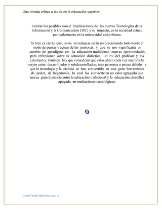 Una mirada crítica a las tic en la educación superior
Daniel Felipe Sepúlveda pág. 18
valorar los posibles usos e implicaciones de las nuevas Tecnologías de la
Información y la Comunicación (TIC) y su impacto, en la sociedad actual,
particularmente en la universidad colombiana.
Si bien es cierto que, estas tecnologías están revolucionando todo desde el
modo de pensar y actuar de las personas, y que su uso significaría un
cambio de paradigma en la educación tradicional, nuevas oportunidades
para reflexionar sobre la actuación didáctica, el rol del profesor y los
estudiantes, también hay que considerar que estas abren cada vez una brecha
mayor entre desarrollados y subdesarrollados, sean personas o países debido a
que la tecnología y la ciencia se han convertido en una gran herramienta
de poder, de hegemonía, lo cual las convierte en un valor agregado que
marca gran distancia entre la educación tradicional y la educación científica
apoyada en mediaciones tecnológicas.
 