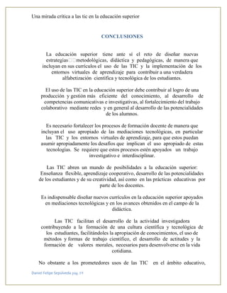Una mirada crítica a las tic en la educación superior
Daniel Felipe Sepúlveda pág. 19
CONCLUSIONES
La educación superior tiene ante sí el reto de diseñar nuevas
y pedagógicas, de manera que
incluyan en sus currículos el uso de las TIC y la implementación de los
entornos virtuales de aprendizaje para contribuir a una verdadera
alfabetización científica y tecnológica de los estudiantes.
El uso de las TIC en la educación superior debe contribuir al logro de una
producción y gestión más eficiente del conocimiento, al desarrollo de
competencias comunicativas e investigativas, al fortalecimiento del trabajo
colaborativo mediante redes y en general al desarrollo de las potencialidades
de los alumnos.
Es necesario fortalecer los procesos de formación docente de manera que
incluyan el uso apropiado de las mediaciones tecnológicas, en particular
las TIC y los entornos virtuales de aprendizaje, para que estos puedan
asumir apropiadamente los desafíos que implican el uso apropiado de estas
tecnologías. Se requiere que estos procesos estén apoyados un trabajo
investigativo e interdisciplinar.
Las TIC abren un mundo de posibilidades a la educación superior:
Enseñanza flexible, aprendizaje cooperativo, desarrollo de las potencialidades
de los estudiantes y de su creatividad, así como en las prácticas educativas por
parte de los docentes.
Es indispensable diseñar nuevos currículos en la educación superior apoyados
en mediaciones tecnológicas y en los avances obtenidos en el campo de la
didáctica.
Las TIC facilitan el desarrollo de la actividad investigadora
contribuyendo a la formación de una cultura científica y tecnológica de
los estudiantes, facilitándoles la apropiación de conocimientos, el uso de
métodos y formas de trabajo científico, el desarrollo de actitudes y la
formación de valores morales, necesarios para desenvolverse en la vida
cotidiana.
No obstante a los prometedores usos de las TIC en el ámbito educativo,
 