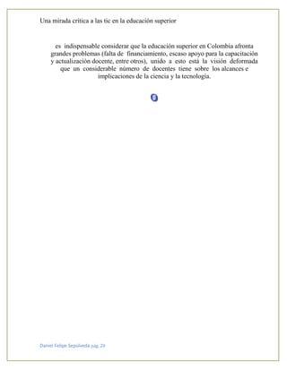 Una mirada crítica a las tic en la educación superior
Daniel Felipe Sepúlveda pág. 20
es indispensable considerar que la educación superior en Colombia afronta
grandes problemas (falta de financiamiento, escaso apoyo para la capacitación
y actualización docente, entre otros), unido a esto está la visión deformada
que un considerable número de docentes tiene sobre los alcances e
implicaciones de la ciencia y la tecnología.
 