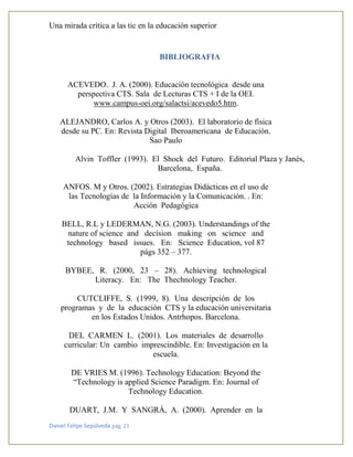 Una mirada crítica a las tic en la educación superior
Daniel Felipe Sepúlveda pág. 21
BIBLIOGRAFIA
ACEVEDO. J. A. (2000). Educación tecnológica desde una
perspectiva CTS. Sala de Lecturas CTS + I de la OEI.
www.campus-oei.org/salactsi/acevedo5.htm.
ALEJANDRO, Carlos A. y Otros (2003). El laboratorio de física
desde su PC. En: Revista Digital Iberoamericana de Educación.
Sao Paulo
Alvin Toffler (1993). El Shock del Futuro. Editorial Plaza y Janés,
Barcelona, España.
ANFOS. M y Otros. (2002). Estrategias Didácticas en el uso de
las Tecnologías de la Información y la Comunicación. . En:
Acción Pedagógica
BELL, R.L y LEDERMAN, N.G. (2003). Understandings of the
nature of science and decision making on science and
technology based issues. En: Science Education, vol 87
págs 352 – 377.
BYBEE, R. (2000, 23 – 28). Achieving technological
Literacy. En: The Thechnology Teacher.
CUTCLIFFE, S. (1999, 8). Una descripción de los
programas y de la educación CTS y la educación universitaria
en los Estados Unidos. Antrhopos. Barcelona.
DEL CARMEN L. (2001). Los materiales de desarrollo
curricular: Un cambio imprescindible. En: Investigación en la
escuela.
DE VRIES M. (1996). Technology Education: Beyond the
“Technology is applied Science Paradigm. En: Journal of
Technology Education.
DUART, J.M. Y SANGRÁ, A. (2000). Aprender en la
 
