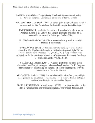 Una mirada crítica a las tic en la educación superior
Daniel Felipe Sepúlveda pág. 23
SALNAS, Jesús. (2004). Perspectivas y desafíos de los entornos virtuales
en educación superior. Universidad de las Islas Baleares. España.
UNESCO – MONTEVIDEO. (1999). La ciencia para el siglo XXI: una visión y
un marco de acción. En: declaración Santo Domingo. Santo Domingo.
UNESCO (1996). La profesión docente y el desarrollo de la educación en
América Latina y el Caribe. En: Boletín proyecto principal de la
educación en América Latina y el Caribe. Chile.
UNESCO – OREALC (1998). Educación vocacional y técnica: políticas,
técnicas e innovación.
UNESCO-ISCU (1999). Declaración sobre la ciencia y el uso del saber
científico. En: Conferencia Mundial sobre la ciencia para el siglo XXI: un
nuevo compromiso. Budapest VAQUERO, A. (1992). Fundamentos
pedagógicos de la enseñanza asistida por Computadora. Revista de Enseñanza
y Tecnología: ADIE, Nº6, pp.14- 24.
VELÁSQUEZ, Andrés. (2004). Algunos problemas sociales de la
educación científica y tecnológica en la escuela colombiana. En: III Congreso
internacional de didáctica de las ciencias, VII Taller internacional sobre la
enseñanza de la Física. La Habana.
VELÁSQUEZ, Andrés. (2004). La Alfabetización científica y tecnológica
en el proceso de enseñanza – aprendizaje de la Física. Primer coloquio
nacional en didáctica de las ciencias. Ibagué.
PRATS I FERNÁNDEZ, Miquel Ángel. (2003). La incorporación de les
TIC a l’ensenyament universitario presencial. Universidad Ramón Llull.
 