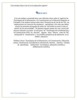 Una mirada crítica a las tic en la educación superior
Daniel Felipe Sepúlveda pág. 3
RESUMEN
Con este trabajo se pretende hacer una reflexión crítica sobre el papel de las
Tecnologías de la Información y la Comunicación en la Educación Superior en
Colombia. Este análisis incluye entre otros: Perspectivas de uso de las TIC, sus
implicaciones en el proceso de enseñanza – aprendizaje y los retos que deben
asumir las personas encargadas de tomar las decisiones en torno a estas al
interior de las universidades. Se plantean algunos puntos de vista acerca del
discurso educativo en torno al cual giran las Tecnologías de la Información y
la Comunicación (TIC). Se discuten algunas ideas básicas sobre las TIC,
incluyendo la virtualización y sus posibles perspectivas de aplicación en el
ámbito educativo.
Palabras claves: Tecnologías de la Información y la Comunicación, Educación
virtual, virtualización, Sociedad de la información, Internet, entornos virtuales
de aprendizaje, mediaciones tecnológicas, educación científica y
alfabetización científica.
 