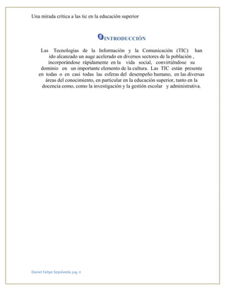 Una mirada crítica a las tic en la educación superior
Daniel Felipe Sepúlveda pág. 4
INTRODUCCIÓN
Las Tecnologías de la Información y la Comunicación (TIC) han
ido alcanzado un auge acelerado en diversos sectores de la población ,
incorporándose rápidamente en la vida social, convirtiéndose su
dominio en un importante elemento de la cultura. Las TIC están presente
en todas o en casi todas las esferas del desempeño humano, en las diversas
áreas del conocimiento, en particular en la educación superior, tanto en la
docencia como, como la investigación y la gestión escolar y administrativa.
 