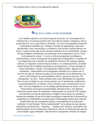 Una mirada crítica a las tic en la educación superior
Daniel Felipe Sepúlveda pág. 5
TIC EN LA EDUCACION SUPERIOR
En el ámbito educativo en el nivel superior el uso de las Tecnologías de la
Información y la Comunicación ha ido creciendo de manera vertiginosa, ello se
puede apreciar en la gran oferta y demanda de cursos de posgrados (maestrías
y doctorados) mediados por entornos virtuales de aprendizaje, sean estos
presénciales, semi -presenciales o a distancia. Hoy en día se puede afirmar sin
temor a equivocarnos que existe una gran tendencia en un considerable número
de universidades colombianas por participar en la competencia por la “torta”
de la educación virtual. A veces se ofrecen programas tecnológicos,
profesionales y cursos de posgrado sin ningún tipo de diagnóstico o respaldo en
investigaciones que consulten la realidad del contexto. Se compran equipos,
software, se adquieren costosas bases de datos y se contrata personal, sin haber
hecho lectura de la realidad soportada en investigaciones. Así por ejemplo en
varios municipios, veredas y corregimientos donde residen algunos de los
estudiantes matriculados en los programas ofertados no se cuenta con el
servicio de salas de Internet acordes con las demandas de las plataformas, los
pocos cafés internet en esas localidades ofrecen precarios servicios. Por
consiguiente los ellos deben afrontar entre otras dificultades las siguientes:
Poco acceso al trabajo en red, inconvenientes con el aprendizaje colaborativo,
escasa participación en charlas y foros virtuales, poca comunicación con el
tutor, con sus compañeros y la no entrega oportunamente sus tareas. Como
consecuencia existe gran inconformidad, desmotivación y una altísima
deserción escolar entre los estudiantes. Irónicamente el uso de las TIC termina
convirtiendo este tipo de educación en simples cursos teóricos en donde la
interacción mediante el uso de la redes tecnológicas imposibilita el desarrollo de
competencias y habilidades necesarias para el desempeño profesional, todo por
la aplicación de una concepción errónea y mercantilista de la educación,
mediante el mal llamado “efecto modernizador” de la educación que algunos
denominan erróneamente e - learning. Aunque estos factores preocupan a los
administradores de las instituciones educativas, ello no es obstáculo para que las
universidades sigan ofertando cada día nuevos programas virtuales sin ningún
 