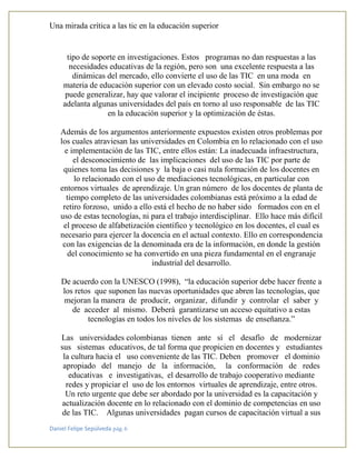 Una mirada crítica a las tic en la educación superior
Daniel Felipe Sepúlveda pág. 6
tipo de soporte en investigaciones. Estos programas no dan respuestas a las
necesidades educativas de la región, pero son una excelente respuesta a las
dinámicas del mercado, ello convierte el uso de las TIC en una moda en
materia de educación superior con un elevado costo social. Sin embargo no se
puede generalizar, hay que valorar el incipiente proceso de investigación que
adelanta algunas universidades del país en torno al uso responsable de las TIC
en la educación superior y la optimización de éstas.
Además de los argumentos anteriormente expuestos existen otros problemas por
los cuales atraviesan las universidades en Colombia en lo relacionado con el uso
e implementación de las TIC, entre ellos están: La inadecuada infraestructura,
el desconocimiento de las implicaciones del uso de las TIC por parte de
quienes toma las decisiones y la baja o casi nula formación de los docentes en
lo relacionado con el uso de mediaciones tecnológicas, en particular con
entornos virtuales de aprendizaje. Un gran número de los docentes de planta de
tiempo completo de las universidades colombianas está próximo a la edad de
retiro forzoso, unido a ello está el hecho de no haber sido formados con en el
uso de estas tecnologías, ni para el trabajo interdisciplinar. Ello hace más difícil
el proceso de alfabetización científico y tecnológico en los docentes, el cual es
necesario para ejercer la docencia en el actual contexto. Ello en correspondencia
con las exigencias de la denominada era de la información, en donde la gestión
del conocimiento se ha convertido en una pieza fundamental en el engranaje
industrial del desarrollo.
De acuerdo con la UNESCO (1998), “la educación superior debe hacer frente a
los retos que suponen las nuevas oportunidades que abren las tecnologías, que
mejoran la manera de producir, organizar, difundir y controlar el saber y
de acceder al mismo. Deberá garantizarse un acceso equitativo a estas
tecnologías en todos los niveles de los sistemas de enseñanza.”
Las universidades colombianas tienen ante sí el desafío de modernizar
sus sistemas educativos, de tal forma que propicien en docentes y estudiantes
la cultura hacia el uso conveniente de las TIC. Deben promover el dominio
apropiado del manejo de la información, la conformación de redes
educativas e investigativas, el desarrollo de trabajo cooperativo mediante
redes y propiciar el uso de los entornos virtuales de aprendizaje, entre otros.
Un reto urgente que debe ser abordado por la universidad es la capacitación y
actualización docente en lo relacionado con el dominio de competencias en uso
de las TIC. Algunas universidades pagan cursos de capacitación virtual a sus
 