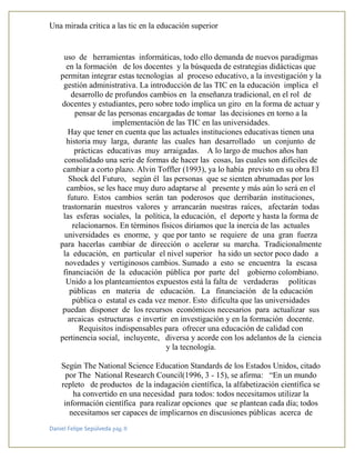 Una mirada crítica a las tic en la educación superior
Daniel Felipe Sepúlveda pág. 8
uso de herramientas informáticas, todo ello demanda de nuevos paradigmas
en la formación de los docentes y la búsqueda de estrategias didácticas que
permitan integrar estas tecnologías al proceso educativo, a la investigación y la
gestión administrativa. La introducción de las TIC en la educación implica el
desarrollo de profundos cambios en la enseñanza tradicional, en el rol de
docentes y estudiantes, pero sobre todo implica un giro en la forma de actuar y
pensar de las personas encargadas de tomar las decisiones en torno a la
implementación de las TIC en las universidades.
Hay que tener en cuenta que las actuales instituciones educativas tienen una
historia muy larga, durante las cuales han desarrollado un conjunto de
prácticas educativas muy arraigadas. A lo largo de muchos años han
consolidado una serie de formas de hacer las cosas, las cuales son difíciles de
cambiar a corto plazo. Alvin Toffler (1993), ya lo había previsto en su obra El
Shock del Futuro, según él las personas que se sienten abrumadas por los
cambios, se les hace muy duro adaptarse al presente y más aún lo será en el
futuro. Estos cambios serán tan poderosos que derribarán instituciones,
trastornarán nuestros valores y arrancarán nuestras raíces, afectarán todas
las esferas sociales, la política, la educación, el deporte y hasta la forma de
relacionarnos. En términos físicos diríamos que la inercia de las actuales
universidades es enorme, y que por tanto se requiere de una gran fuerza
para hacerlas cambiar de dirección o acelerar su marcha. Tradicionalmente
la educación, en particular el nivel superior ha sido un sector poco dado a
novedades y vertiginosos cambios. Sumado a esto se encuentra la escasa
financiación de la educación pública por parte del gobierno colombiano.
Unido a los planteamientos expuestos está la falta de verdaderas políticas
públicas en materia de educación. La financiación de la educación
pública o estatal es cada vez menor. Esto dificulta que las universidades
puedan disponer de los recursos económicos necesarios para actualizar sus
arcaicas estructuras e invertir en investigación y en la formación docente.
Requisitos indispensables para ofrecer una educación de calidad con
pertinencia social, incluyente, diversa y acorde con los adelantos de la ciencia
y la tecnología.
Según The National Science Education Standards de los Estados Unidos, citado
por The National Research Council(1996, 3 - 15), se afirma: “En un mundo
repleto de productos de la indagación científica, la alfabetización científica se
ha convertido en una necesidad para todos: todos necesitamos utilizar la
información científica para realizar opciones que se plantean cada día; todos
necesitamos ser capaces de implicarnos en discusiones públicas acerca de
 