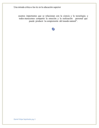 Una mirada crítica a las tic en la educación superior
Daniel Felipe Sepúlveda pág. 9
asuntos importantes que se relacionan con la ciencia y la tecnología; y
todos merecemos compartir la emoción y la realización personal que
puede producir la comprensión del mundo natural”.
 