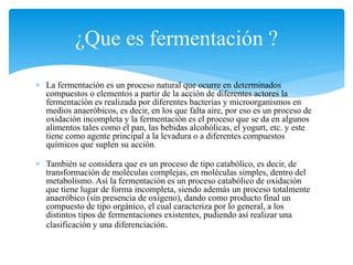  La fermentación es un proceso natural que ocurre en determinados
compuestos o elementos a partir de la acción de diferentes actores la
fermentación es realizada por diferentes bacterias y microorganismos en
medios anaeróbicos, es decir, en los que falta aire, por eso es un proceso de
oxidación incompleta y la fermentación es el proceso que se da en algunos
alimentos tales como el pan, las bebidas alcohólicas, el yogurt, etc. y este
tiene como agente principal a la levadura o a diferentes compuestos
químicos que suplen su acción.
 También se considera que es un proceso de tipo catabólico, es decir, de
transformación de moléculas complejas, en moléculas simples, dentro del
metabolismo. Así la fermentación es un proceso catabólico de oxidación
que tiene lugar de forma incompleta, siendo además un proceso totalmente
anaeróbico (sin presencia de oxígeno), dando como producto final un
compuesto de tipo orgánico, el cual caracteriza por lo general, a los
distintos tipos de fermentaciones existentes, pudiendo así realizar una
clasificación y una diferenciación.
¿Que es fermentación ?
 