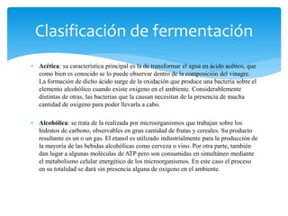  Acética: su característica principal es la de transformar el agua en ácido acético, que
como bien es conocido se lo puede observar dentro de la composición del vinagre.
La formación de dicho ácido surge de la oxidación que produce una bacteria sobre el
elemento alcohólico cuando existe oxigeno en el ambiente. Considerablemente
distintas de otras, las bacterias que la causan necesitan de la presencia de mucha
cantidad de oxigeno para poder llevarla a cabo.
 Alcohólica: se trata de la realizada por microorganismos que trabajan sobre los
hidratos de carbono, observables en gran cantidad de frutas y cereales. Su producto
resultante es un o un gas. El etanol es utilizado industrialmente para la producción de
la mayoría de las bebidas alcohólicas como cerveza o vino. Por otra parte, también
dan lugar a algunas moléculas de ATP pero son consumidas en simultáneo mediante
el metabolismo celular energético de los microorganismos. En este caso el proceso
en su totalidad se dará sin presencia alguna de oxigeno en el ambiente.
Clasificación de fermentación
 