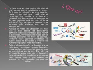  Un buscador es una página de internet
que permite realizar búsquedas en la red.
Su forma de utilización es muy sencilla,
basta con introducir una o más palabras
clave en una casilla y el buscador
generará una lista de páginas web que se
supone guardan relación con el tema
solicitado. Digo se supone porque como
veremos más adelante, esto no es
siempre así.
 Aunque el modo de utilización es muy
fácil a nivel básico, los buscadores
permiten opciones avanzadas para refinar
la búsqueda, cuyo resultado puede ser en
muchas ocasiones de miles de páginas.
Mediante estas opciones avanzadas se
puede acotar la búsqueda y obtener un
número de páginas más manejable.
 Debido al gran tamaño de Internet y a su
naturaleza cambiante, ningún buscador
posee registro de todas las páginas que
se encuentran en la red. Por ello es
aconsejable visitar más de un buscador
para contrastar los resultados y en ningún
caso pensar que si una página no
aparece en un buscador, es que no
existe.
 