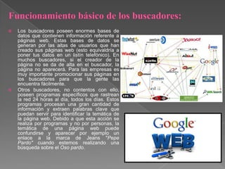  Los buscadores poseen enormes bases de
datos que contienen información referente a
páginas web. Estas bases de datos se
generan por las altas de usuarios que han
creado sus páginas web (esto equivaldría a
poner tus datos en un listín telefónico). En
muchos buscadores, si el creador de la
página no se da de alta en el buscador, la
página no aparecerá. Para las empresas es
muy importante promocionar sus páginas en
los buscadores para que la gente las
encuentra fácilmente.
 Otros buscadores, no contentos con ello,
poseen programas específicos que rastrean
la red 24 horas al día, todos los días. Estos
programas procesan una gran cantidad de
información y extraen palabras clave que
puedan servir para identificar la temática de
la página web. Debido a que esta acción se
realiza por programas y no por personas, la
temática de una página web puede
confundirse y aparecer por ejemplo un
enlace a la marca de Jeans "Pepe
Pardo" cuando estemos realizando una
búsqueda sobre el Oso pardo.
 