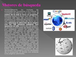  Temporalmente, los motores de
búsqueda son posteriores a los índices. El
concepto es diferente: en este caso, el
rastreo de la web lo hace un programa,
llamado araña ó motor (de ahí viene el
nombre del tipo de buscador). Este
programa va visitando las páginas y, a la
vez, creando una base de datos en la
que relaciona la dirección de la página
con las 100 primeras palabras que
aparecen en ella. Como era de esperar,
el acceso a esta base de datos se hace
por palabras clave: la página del
buscador me ofrece un espacio para
que yo escriba la ó las palabras
relacionadas con el tema que me
interesa, y como resultado me devuelve
directamente un listado de páginas que
contienen esas palabras clave. Por
ejemplo, si utilizo un motor de búsqueda
para localizar información sobre el
Museo del Prado, simplemente tendré
que escribir "Museo del Prado" en el
espacio de búsqueda y pinchar en el
botón Buscar. A continuación se me
devolverá otra página con los resultados
de la búsqueda: un listado con enlaces
a las páginas solicitadas.
 