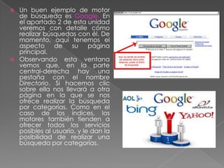  Un buen ejemplo de motor
de búsqueda es Google. En
el apartado 2 de esta unidad
veremos con detalle cómo
realizar búsquedas con él. De
momento, aquí tenemos el
aspecto de su página
principal.
 Observando esta ventana
vemos que, en la parte
central-derecha hay una
pestaña con el nombre
Directorio. Si hacemos clic
sobre ella nos llevará a otra
página en la que se nos
ofrece realizar la búsqueda
por categorías. Como en el
caso de los índices, los
motores también tienden a
ofrecer todos los servicios
posibles al usuario, y le dan la
posibilidad de realizar una
búsqueda por categorías.
 