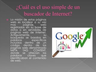  La misión de estas páginas
web es localizar a su vez
mas páginas web
registradas en su base de
datos o en servidores de
paginas web de Internet.
Antiguamente, su
búsqueda se basaba en
palabras específicas
incluidas dentro de un
código dentro de las
paginas web denominado
META TAG CONTENT,
donde se ofrecían las
palabras claves que
identificaban el contenido
de web.
 