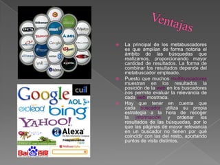  La principal de los metabuscadores
es que amplían de forma notoria el
ámbito de las búsquedas que
realizamos, proporcionando mayor
cantidad de resultados. La forma de
combinar los resultados depende del
metabuscador empleado.
 Puesto que muchos multibuscadores
muestran en los resultados la
posición de la web en los buscadores
nos permite evaluar la relevancia de
cada web mostrada.
 Hay que tener en cuenta que
cada buscador utiliza su propia
estrategia a la hora de recoger
la información y ordenar los
resultados de las búsquedas, por lo
que las páginas de mayor relevancia
en un buscador no tienen por qué
coincidir con las del resto, aportando
puntos de vista distintos.
 