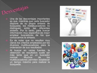  Una de las desventajas importantes
es que, mientras que cada buscador
dispone de su propia sintaxis de
búsqueda, los metabuscadores no
distinguen entre las diferentes
sintaxis. Por lo tanto, para buscar
información muy específica es mejor
emplear buscadores de los que
conozcamos la sintaxis.
 Es de notar que no resultan muy
claros los criterios empleados por los
diversos multibuscadores para la
ordenación de sus resultados.
 Al buscar en varias fuentes, la
obtención de resultados suele ser
más lenta que en un buscador
normal. Muchos de los
multibuscadores permiten establecer
un tiempo máximo para realizar la
búsqueda.
 