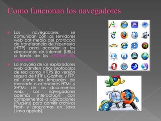  Los navegadores se
comunican con los servidores
web por medio del protocolo
de transferencia de hipertexto
(HTTP) para acceder a las
direcciones de Internet (URLs)
a través de los motores de
búsqueda.
 La mayoría de los exploradores
web admiten otros protocolos
de red como HTTPS (la versión
segura de HTTP), Gopher, y FTP,
así como los lenguajes de
marcado o estándares HTML y
XHTML de los documentos
web. Los navegadores
además interactúan con
complementos o aplicaciones
(Plug-ins) para admitir archivos
Flash y programas en Java
(Java applets).
 