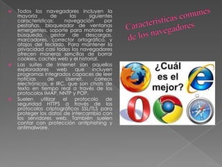  Todos los navegadores incluyen la
mayoría de las siguientes
características: navegación por
pestañas, bloqueador de ventanas
emergentes, soporte para motores de
búsqueda, gestor de descargas,
marcadores, corrector ortográfico, y
atajos del teclado. Para mantener la
privacidad casi todos los navegadores
ofrecen maneras sencillas de borrar
cookies, cachés web y el historial.
 Las suites de Internet son aquellos
exploradores web que incluyen
programas integrados capaces de leer
noticias de Usenet, correos
electrónicos, e IRC, que son chats de
texto en tiempo real a través de los
protocolos IMAP, NNTP y POP.
 Suelen utilizar el protocolo de
seguridad HTTPS a través de los
protocolos criptográficos SSL/TLS para
proteger los datos de intercambio con
los servidores web. También suelen
contar con protección antiphishing y
antimalware.
 