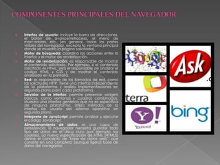  Interfaz de usuario: incluye la barra de direcciones,
el botón de avance/retroceso, el menú de
marcadores, etc. (en general, todas las partes
visibles del navegador, excepto la ventana principal
donde se muestra la página solicitada).
 Motor de búsqueda: coordina las acciones entre la
interfaz y el motor de renderización.
 Motor de renderización: es responsable de mostrar
el contenido solicitado. Por ejemplo, si el contenido
solicitado es HTML, será el responsable de analizar el
código HTML y CSS y de mostrar el contenido
analizado en la pantalla.
 Red: es responsable de las llamadas de red, como
las solicitudes HTTP. Tiene una interfaz independiente
de la plataforma y realiza implementaciones en
segundo plano para cada plataforma.
 Servidor de la interfaz: permite presentar widgets
básicos, como ventanas y cuadros combinados.
Muestra una interfaz genérica que no es específica
de ninguna plataforma. Utiliza métodos de la
interfaz de usuario del sistema operativo en
segundo plano.
 Intérprete de JavaScript: permite analizar y ejecutar
el código JavaScript.
 Almacenamiento de datos: es una capa de
persistencia. El navegador necesita guardar todo
tipo de datos en el disco duro (por ejemplo, las
cookies). La nueva especificación de HTML (HTML5)
define el concepto de "base de datos web", que
consiste en una completa (aunque ligera) base de
datos del navegador.
 