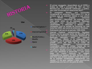  El primer navegador, desarrollado en el CERN a
finales de 1990 y principios de 1991 por Tim
Berners-Lee, era bastante sofisticado y gráfico,
pero sólo funcionaba en estaciones NeXT.
 El navegador Mosaic, que funcionaba
inicialmente en entornos UNIX sobre X11, fue el
primero que se extendió debido a que pronto
el NCSA preparó versiones
para Windows y Macintosh. Sin embargo, poco
más tarde entró en el mercado Netscape
Navigator que rápidamente superó en
capacidades y velocidad a Mosaic. Este
navegador tuvo la ventaja de funcionar en casi
todos los UNIX, así como en entornos Windows.
 Estimación del uso en el período 1996-2006.
 Internet Explorer (anteriormente Spyglass
Mosaic) fue la apuesta tardía de Microsoft para
entrar en el mercado y consiguió desbancar al
Netscape Navigator entre los usuarios
de Windows, debido a la integración del
navegador con el sistema operativo, llegando a
poseer cerca del 95% de la cuota de
mercado. Netscape Communications
Corporation liberó el código fuente de su
navegador, naciendo así el proyecto Mozilla.
 Finalmente Mozilla Firefox fue reescrito desde
cero tras decidirse a desarrollar y usar como
base un nuevo conjunto de widgets
multiplataforma basado en XML llamado XUL y
esto hizo que tardara bastante más en aparecer
de lo previsto inicialmente, apareciendo una
versión 1.0 de gran calidad y para muchísimas
plataformas a la vez el 5 de junio de 2002.
 