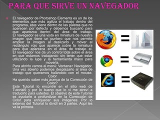  El navegador de Photoshop Elements es un de los
elementos que más agiliza el trabajo dentro del
programa, este viene dentro de las paletas que no
aparecen por defecto y debemos buscarlo para
que aparezca dentro del área de trabajo.
El navegador es una vista en miniatura de nuestra
imagen que tiene un puntero que nos permite
ampliar la imagen al deslizarlo y mover el
rectángulo rojo que aparece sobre la miniatura
para que aparezca en el área de trabajo el.
El navegador nos da un control total sobre el área
en que estamos trabajando sin tener que estar
utilizando la lupa y la herramienta mano para
moverla.
Para abrirlo vamos al menú: Ventana> Navegador.
Una vez abierto podemos desplazarlo al área de
trabajo que queramos halándolo con el mouse.
Color
Ha querido saber más acerca de la Corrección de
Color?
Este Tutorial lo encontré en el sitio web de
Tutorial9 y por lo bueno que lo vi me atreví a
traducirlo para ustedes. El objetivo de este Tutorial
es ayudarle a profundizar en la Corrección de
Color para enriquecer sus imágenes. Por lo
extenso del Tutorial lo dividí en 3 partes. Aquí les
va la primera.
 